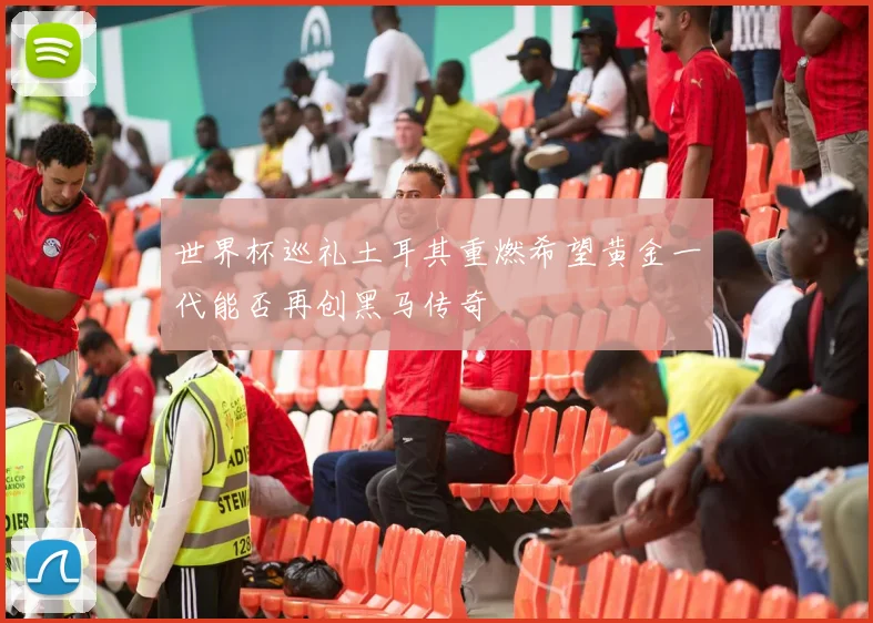 世界杯巡礼土耳其重燃希望黄金一代能否再创黑马传奇