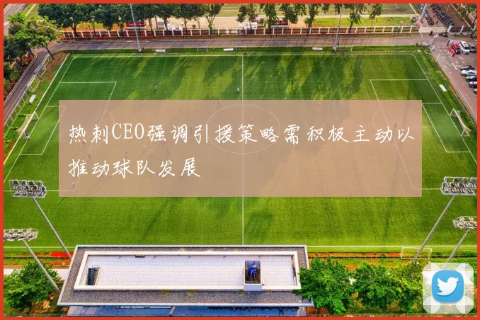 热刺CEO强调引援策略需积极主动以推动球队发展
