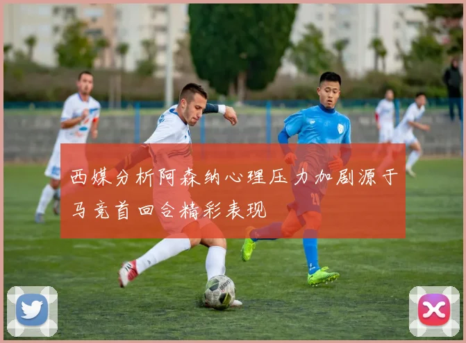西媒分析阿森纳心理压力加剧源于马竞首回合精彩表现