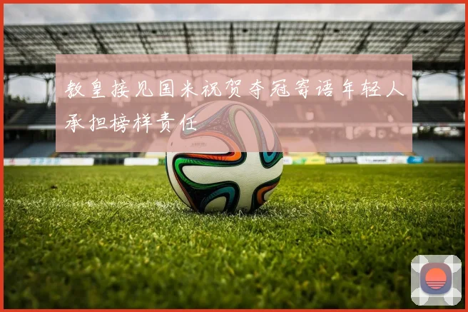 教皇接见国米祝贺夺冠寄语年轻人承担榜样责任