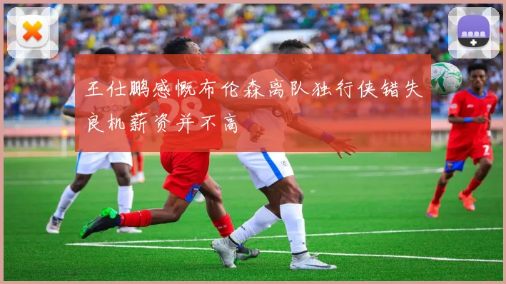王仕鹏感慨布伦森离队独行侠错失良机薪资并不高