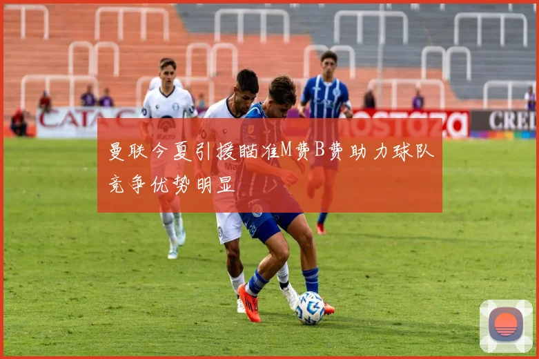 曼联今夏引援瞄准M费B费助力球队竞争优势明显