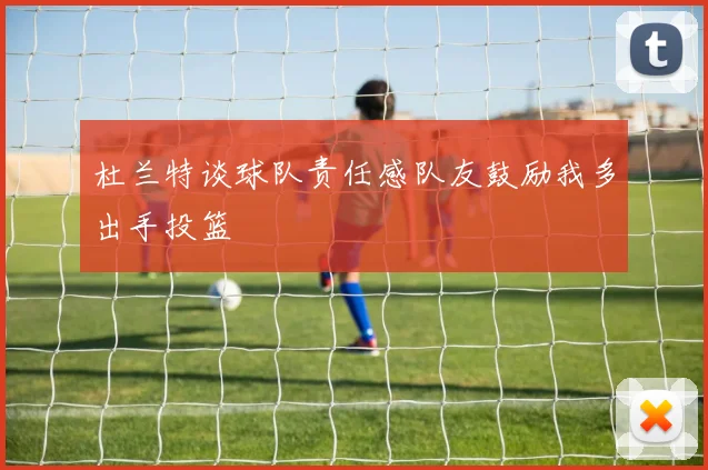 杜兰特谈球队责任感队友鼓励我多出手投篮