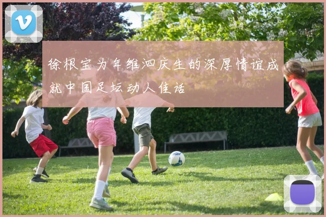 徐根宝为年维泗庆生的深厚情谊成就中国足坛动人佳话