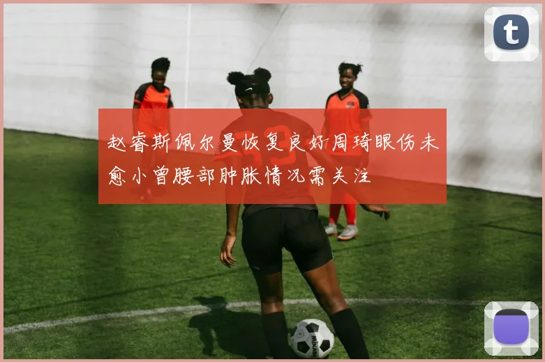 赵睿斯佩尔曼恢复良好周琦眼伤未愈小曾腰部肿胀情况需关注
