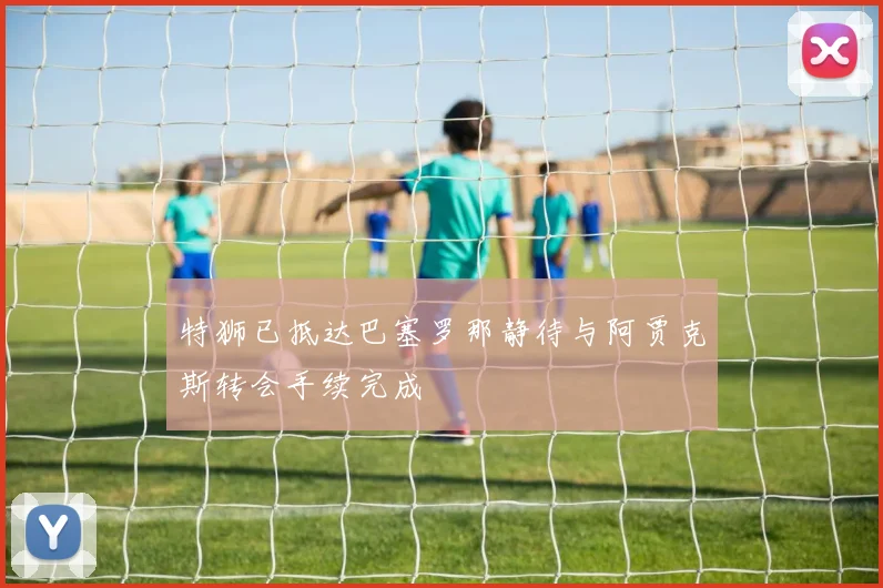 特狮已抵达巴塞罗那静待与阿贾克斯转会手续完成
