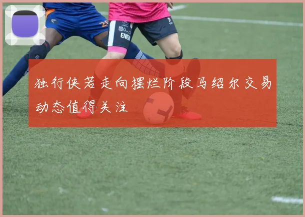 独行侠若走向摆烂阶段马绍尔交易动态值得关注