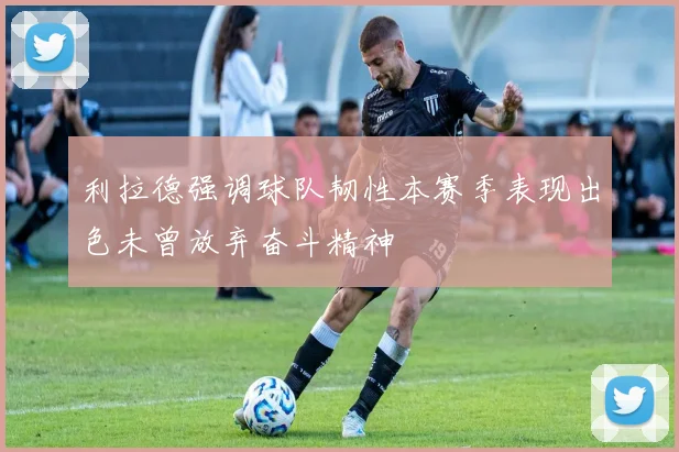 利拉德强调球队韧性本赛季表现出色未曾放弃奋斗精神