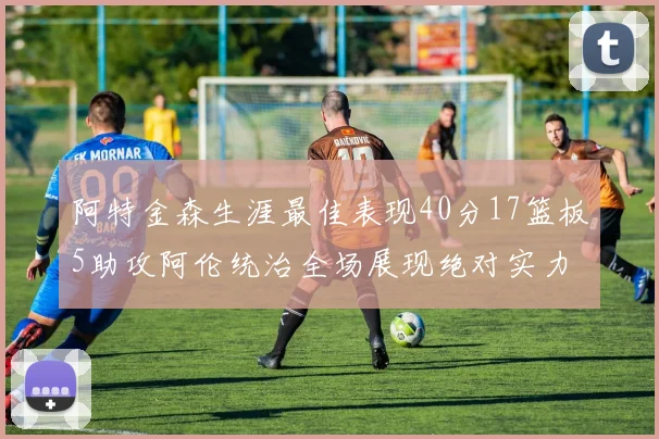阿特金森生涯最佳表现40分17篮板5助攻阿伦统治全场展现绝对实力