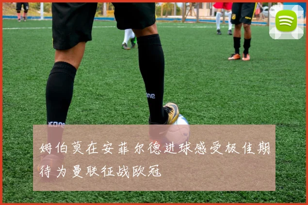 姆伯莫在安菲尔德进球感受极佳期待为曼联征战欧冠