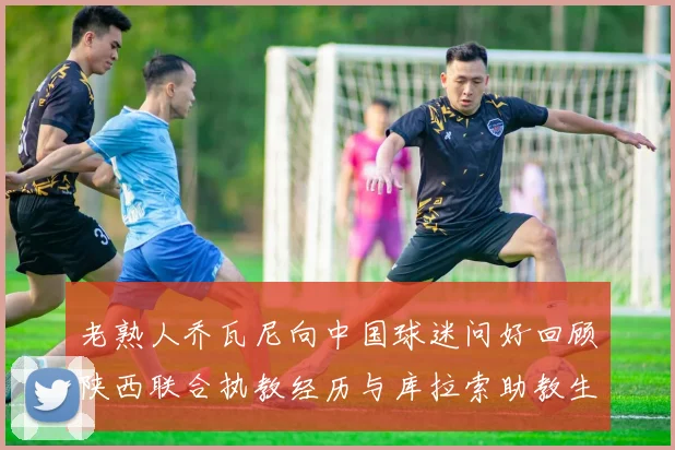 老熟人乔瓦尼向中国球迷问好回顾陕西联合执教经历与库拉索助教生活