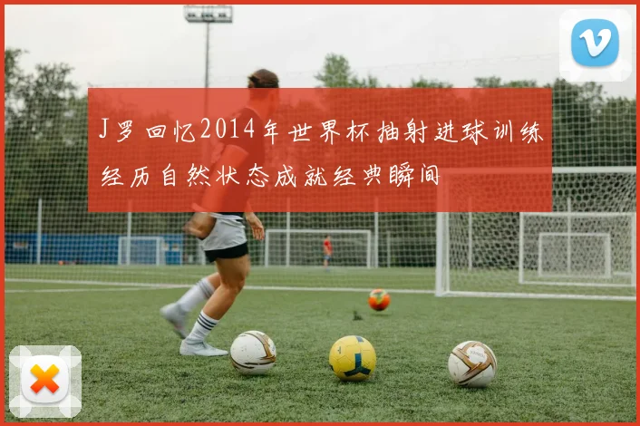 J罗回忆2014年世界杯抽射进球训练经历自然状态成就经典瞬间