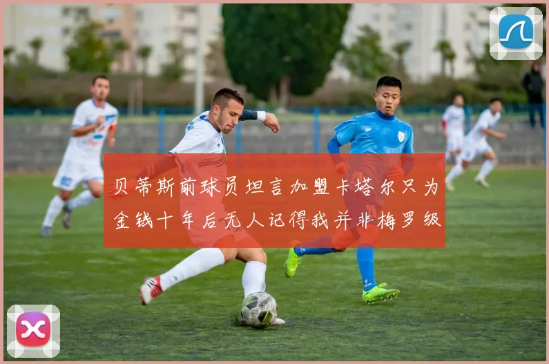贝蒂斯前球员坦言加盟卡塔尔只为金钱十年后无人记得我并非梅罗级别