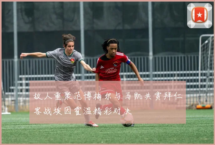 故人重聚范博梅尔与马凯共赏拜仁客战埃因霍温精彩对决