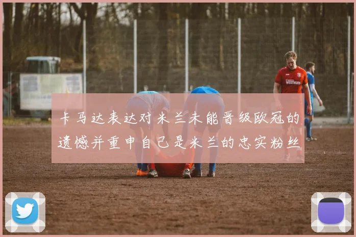 卡马达表达对米兰未能晋级欧冠的遗憾并重申自己是米兰的忠实粉丝