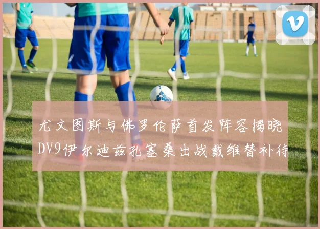 尤文图斯与佛罗伦萨首发阵容揭晓DV9伊尔迪兹孔塞桑出战戴维替补待命